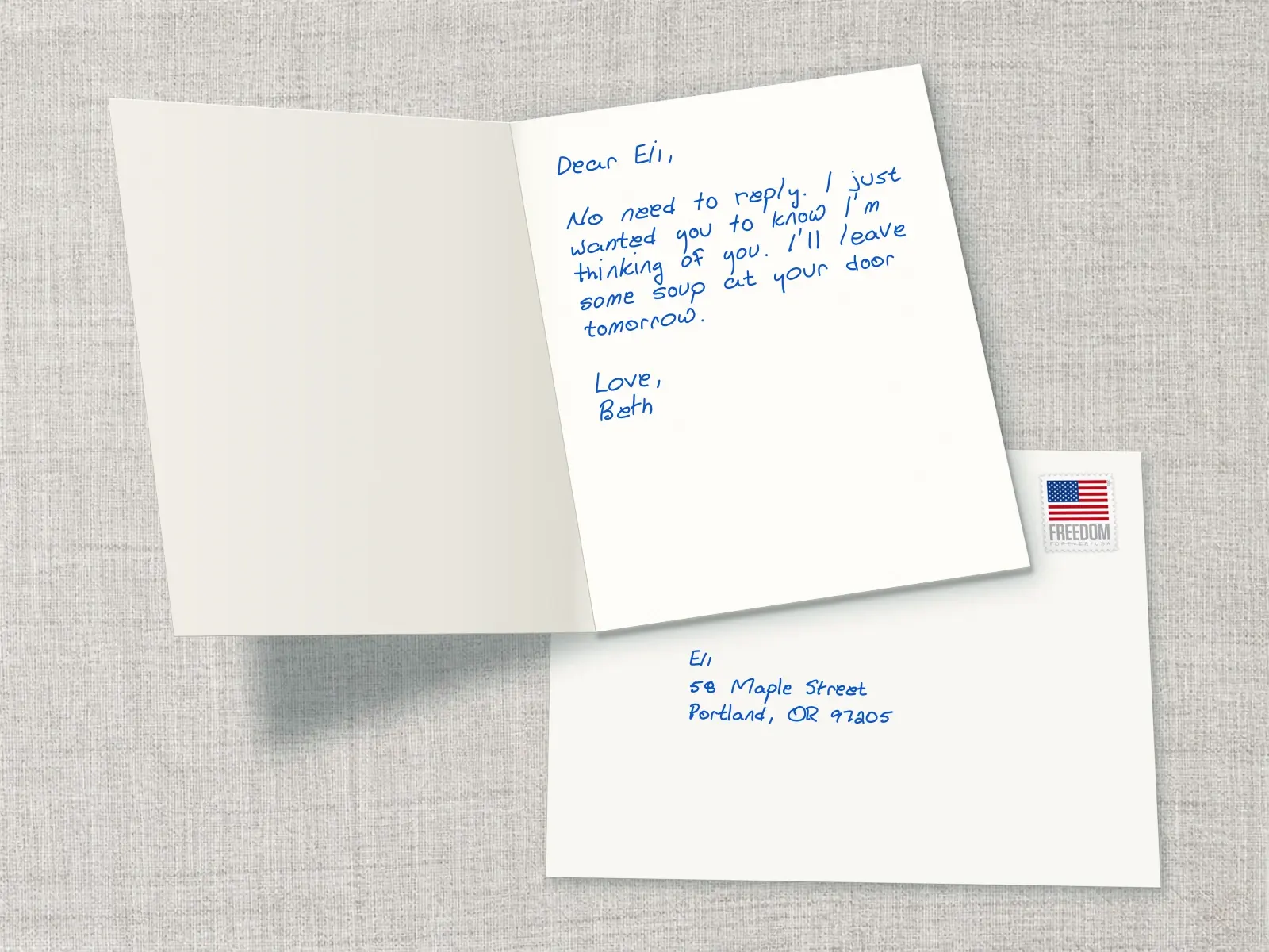 A card to Eli: No need to reply. I just wanted you to know I'm thinking of you. I'll leave some soup at your door tomorrow. Love, Beth.