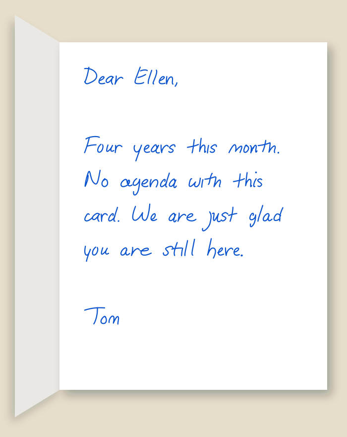 The inside of a handwritten card reading: Dear Ellen, Four years this month. No agenda with this card. We are just glad you are still here. Tom